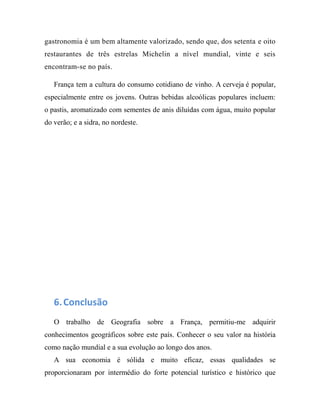 gastronomia é um bem altamente valorizado, sendo que, dos setenta e oito
restaurantes de três estrelas Michelin a nível mundial, vinte e seis
encontram-se no país.
França tem a cultura do consumo cotidiano de vinho. A cerveja é popular,
especialmente entre os jovens. Outras bebidas alcoólicas populares incluem:
o pastis, aromatizado com sementes de anis diluídas com água, muito popular
do verão; e a sidra, no nordeste.
6.Conclusão
O trabalho de Geografia sobre a França, permitiu-me adquirir
conhecimentos geográficos sobre este país. Conhecer o seu valor na história
como nação mundial e a sua evolução ao longo dos anos.
A sua economia é sólida e muito eficaz, essas qualidades se
proporcionaram por intermédio do forte potencial turístico e histórico que
 