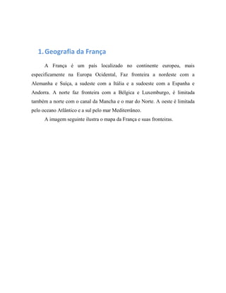 1.Geografia da França
A França é um país localizado no continente europeu, mais
especificamente na Europa Ocidental, Faz fronteira a nordeste com a
Alemanha e Suíça, a sudeste com a Itália e a sudoeste com a Espanha e
Andorra. A norte faz fronteira com a Bélgica e Luxemburgo, é limitada
também a norte com o canal da Mancha e o mar do Norte. A oeste é limitada
pelo oceano Atlântico e a sul pelo mar Mediterrâneo.
A imagem seguinte ilustra o mapa da França e suas fronteiras.
 