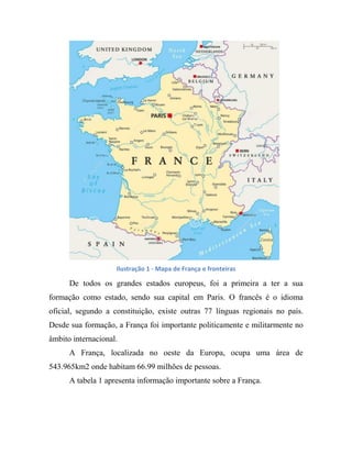 Ilustração 1 - Mapa de França e fronteiras
De todos os grandes estados europeus, foi a primeira a ter a sua
formação como estado, sendo sua capital em Paris. O francês é o idioma
oficial, segundo a constituição, existe outras 77 línguas regionais no país.
Desde sua formação, a França foi importante politicamente e militarmente no
âmbito internacional.
A França, localizada no oeste da Europa, ocupa uma área de
543.965km2 onde habitam 66.99 milhões de pessoas.
A tabela 1 apresenta informação importante sobre a França.
 