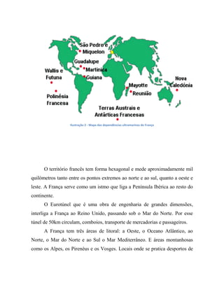 Ilustração 2 - Mapa das dependências ultramarinas de França
O território francês tem forma hexagonal e mede aproximadamente mil
quilómetros tanto entre os pontos extremos ao norte e ao sul, quanto a oeste e
leste. A França serve como um istmo que liga a Península Ibérica ao resto do
continente.
O Eurotúnel que é uma obra de engenharia de grandes dimensões,
interliga a França ao Reino Unido, passando sob o Mar do Norte. Por esse
túnel de 50km circulam, comboios, transporte de mercadorias e passageiros.
A França tem três áreas de litoral: a Oeste, o Oceano Atlântico, ao
Norte, o Mar do Norte e ao Sul o Mar Mediterrâneo. E áreas montanhosas
como os Alpes, os Pirenéus e os Vosges. Locais onde se pratica desportos de
 
