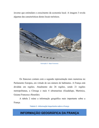 inverno que estimulam o crescimento da economia local. A imagem 3 revela
algumas das características destes locais turísticos.
Ilustração 3 - Alpes Franceses
Os franceses contam com a segunda representação mais numerosa no
Parlamento Europeu, em virtude de seu número de habitantes. A França está
dividida em regiões. Atualmente são 26 regiões, sendo 21 regiões
metropolitanas, a Córsega e mais 4 ultramarinas (Guadalupe, Martinica,
Guiana Francesa e Reunião).
A tabela 2 reúne a informação geográfica mais importante sobre a
França.
Tabela 2 - Informação importante sobre a França
INFORMAÇÃO GEOGRÁFICA DA FRANÇA
 