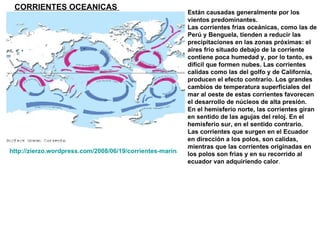 CORRIENTES OCEANICAS   http://zierzo.wordpress.com/2008/06/19/corrientes-marinas-en-canizar/ Están causadas generalmente por los vientos predominantes.  Las corrientes frias oceánicas, como las de Perú y Benguela, tienden a reducir las precipitaciones en las zonas próximas: el aires frío situado debajo de la corriente contiene poca humedad y, por lo tanto, es difícil que formen nubes. Las corrientes calidas como las del golfo y de California, producen el efecto contrario. Los grandes cambios de temperatura superficiales del mar al oeste de estas corrientes favorecen el desarrollo de núcleos de alta presión. En el hemisferio norte, las corrientes giran en sentido de las agujas del reloj. En el hemisferio sur, en el sentido contrario. Las corrientes que surgen en el Ecuador en dirección a los polos, son calidas, mientras que las corrientes originadas en los polos son frias y en su recorrido al ecuador van adquiriendo calor . 