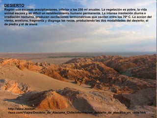 DESIERTO Región con escasas precipitaciones, inferior a los 250 ml anuales. La vegetación es pobre, la vida animal escasa y es difícil un establecimiento humano permanente. La intensa insolación diurna e irradiación nocturna, producen oscilaciones termométricas que oscilan entre los 70º C. La accion del viento, erosiona, fragmenta y disgrega las rocas, produciendo las dos modalidades del desierto; el de piedra y el de arena http://www.doctor-risco.com/Viajes/Desierto_de_Atacama_Chile/informacion_desierto_de_atacama_en_chile.htm 