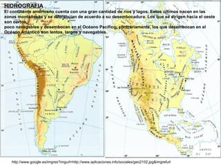 http://www.google.es/imgres?imgurl=http://www.aplicaciones.info/sociales/geo2102.jpg&imgrefurl HIDROGRAFIA El continente americano cuenta con una gran cantidad de ríos y lagos. Estos últimos nacen en las zonas montañosas y se diferencian de acuerdo a su desembocadura. Los que se dirigen hacia el oeste son cortos,  poco navegables y desembocan en el Océano Pacífico; contrariamente, los que desembocan en el Océano Atlántico son lentos, largos y navegables. 