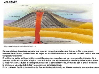 http://www.educared.net/concurso2001/152 VOLCANES Es una grieta de la  corteza terrestre  que pone en comunicación la superficie de la Tierra con zonas  internas de la corteza, en las cuales se hayan en estado de fusión los materiales rocosos debido a la alta temperatura reinante.  El orificio de salida se llama  cráter ; a medida que estos materiales se van acumulando alrededor de la  abertura, se forma con ellos el típico cono volcánico, que alcanza con frecuencia grandes proporciones.  El foco volcánico, situado a cierta profundidad en la corteza terrestre, comunica con el cráter mediante la chimenea. La actividad de los volcanes suele ser discontinua. En la costa del Pacífico en América del Sur, en América Central y en Alaska es donde abundan los volcanes 