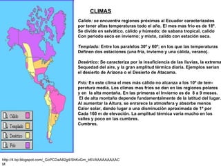 CLIMAS http://4.bp.blogspot.com/_GcPCDaA82g4/ShKxGm_trEI/AAAAAAAAACM Calido: se encuentra  regiones próximas al Ecuador caracterizados  por tener altas temperaturas todo el año. El mes mas frío es de 18º. Se divide en selvático, cálido y húmedo; de sabana tropical, calido  Con periodo seco en invierno; y mixto, calido con estación seca. Templado:  Entre los paralelos 30º y 60º; en los que las temperaturas Definen dos estaciones (una fría, invierno y una cálida, verano).  Desértico:  Se caracteriza por la insuficiencia de las lluvias, la extrema Sequedad del aire, y la gran amplitud térmica diaria. Ejemplos serían el desierto de Arizona o el Desierto de Atacama. Frío:  En este clima el mes más cálido no alcanza a los 10º de tem- peratura media. Los climas mas fríos se dan en las regiones polares y en  la alta montaña. En las primeras el Invierno es de  8 a 9 meses. El de alta montaña depende fundamentalmente de la latitud del lugar. Al aumentar la Altura, se enrarece la atmosfera y absorbe menos Calor solar, dando lugar a una disminución aproximada de 1º por Cada 160 m de elevación. La amplitud térmica varia mucho en los  valles y poco en las cumbres. Cumbres. 