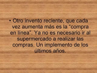 Otro invento reciente, que cada vez aumenta más es la “compra en línea”. Ya no es necesario ir al supermercado a realizar las compras. Un implemento de los últimos años. 