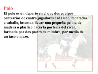 Polo El polo es un deporte en el que dos equipos contrarios de cuatro jugadores cada uno, montados a caballo, intentan llevar una pequeña pelota de madera o plástico hacia la portería del rival, formada por dos postes de mimbre, por medio de un taco o mazo. 