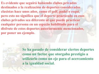 Es evidente que seguirá habiendo clubes privados destinados a la realización de deportes considerados clasistas hace unos años, como el golf, padel o esquí, pero esto no significa que el deporte practicado en esos clubes privados sea diferente al que puede practicar cualquier persona en un espacio habilitado para el disfrute de estos deportes anteriormente mencionados, por poner un ejemplo. Se ha pasado de considerar ciertos deportes como un factor que otorgaba prestigio a utilizarlo como un eje para el acercamiento a la igualdad social. 