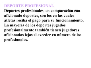 DEPORTE PROFESIONAL Deportes profesionales, en comparación con aficionado deportes, son los en las cuales atletas reciba el pago para su funcionamiento.  La mayoría de los deportes jugados profesionalmente también tienen jugadores aficionados lejos el exceder en número de los profesionales. 