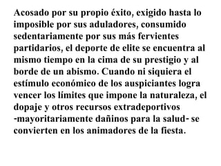 Acosado por su propio éxito, exigido hasta lo imposible por sus aduladores, consumido sedentariamente por sus más fervientes partidarios, el deporte de elite se encuentra al mismo tiempo en la cima de su prestigio y al borde de un abismo. Cuando ni siquiera el estímulo económico de los auspiciantes logra vencer los límites que impone la naturaleza, el dopaje y otros recursos extradeportivos -mayoritariamente dañinos para la salud- se convierten en los animadores de la fiesta. 