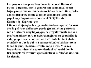 Las persona que practican deporte como el Boxeo, el Fútbol y Béisbol, por lo general son de un nivel social bajo, puesto que su condición social no le permite acceder a otros deportes donde el factor económico juega un papel muy importante como es el Golf, Tennis , Equitación, Esgrima, etc. Citamos el ejemplo de algunos boxeadores que se forman con la práctica del boxeo, por lo general estas personas son de estratos muy bajos, quienes regularmente saltan al profesionalismo porque quieren mejorar su condición de vida, ya que en el amateur, no les brinda las facilidades económicas que le cubran sus necesidades básicas, como lo son la alimentación, el vestir entre otros. Muchos boxeadores miran el deporte desde el rol social donde tienen factores externos que lo motivan a relacionarse con los demás. 