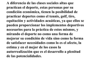 A diferencia de las clases sociales altas que practican el deporte, estas personas por su condición económica, tienen la posibilidad de practicar deportes como el tennis, golf, tiro, equitación y actividades acuáticas, ya que ellos se pueden proporcionar los implementos deportivos necesarios para la práctica de estos mismos, y mirando el deporte no como una forma de mejorar su condición de vida sino como la forma de satisfacer necesidades como lo es el afecto, la estima y en el mejor de los casos la autorrealización que es el desarrollo a plenitud de las potencialidades. 