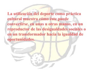 La utilización del deporte como práctica cultural muestra cómo éste puede convertirse, en unas u otras manos, en un reproductor de las desigualdades sociales o en un transformador hacia la igualdad de oportunidades. 