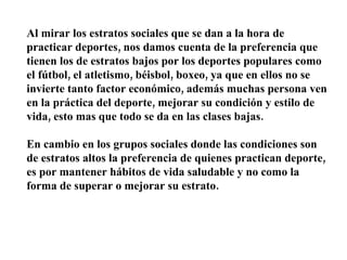 Al mirar los estratos sociales que se dan a la hora de practicar deportes, nos damos cuenta de la preferencia que tienen los de estratos bajos por los deportes populares como el fútbol, el atletismo, béisbol, boxeo, ya que en ellos no se invierte tanto factor económico, además muchas persona ven en la práctica del deporte, mejorar su condición y estilo de vida, esto mas que todo se da en las clases bajas. En cambio en los grupos sociales donde las condiciones son de estratos altos la preferencia de quienes practican deporte, es por mantener hábitos de vida saludable y no como la forma de superar o mejorar su estrato. 