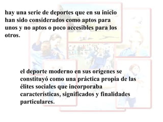 hay una serie de deportes que en su inicio han sido considerados como aptos para unos y no aptos o poco accesibles para los otros. el deporte moderno en sus orígenes se constituyó como una práctica propia de las élites sociales que incorporaba características, significados y finalidades particulares. 