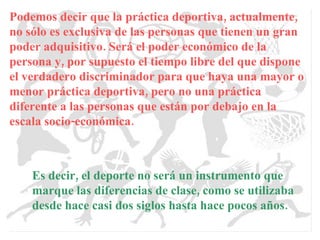 Podemos decir que la práctica deportiva, actualmente, no sólo es exclusiva de las personas que tienen un gran poder adquisitivo. Será el poder económico de la persona y, por supuesto el tiempo libre del que dispone el verdadero discriminador para que haya una mayor o menor práctica deportiva, pero no una práctica diferente a las personas que están por debajo en la escala socio-económica. Es decir, el deporte no será un instrumento que marque las diferencias de clase, como se utilizaba desde hace casi dos siglos hasta hace pocos años. 