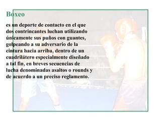 Boxeo  es un deporte de contacto en el que dos contrincantes luchan utilizando únicamente sus puños con guantes, golpeando a su adversario de la cintura hacia arriba, dentro de un cuadrilátero especialmente diseñado a tal fin, en breves secuencias de lucha denominadas asaltos o rounds y de acuerdo a un preciso reglamento. 