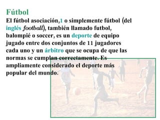 Fútbol El  fútbol asociación , 1  o simplemente  fútbol  (del  inglés   football ), también llamado  futbol ,  balompié  o  soccer , es un  deporte  de equipo jugado entre dos conjuntos de 11 jugadores cada uno y un  árbitro  que se ocupa de que las normas se cumplan correctamente. Es ampliamente considerado el deporte más popular del mundo. 