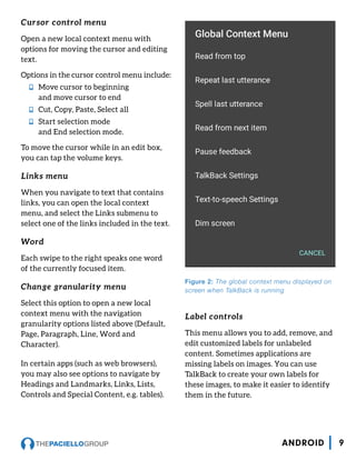 Cursor control menu
Open a new local context menu with
options for moving the cursor and editing
text.
Options in the cursor control menu include:
nn Move cursor to beginning
and move cursor to end
nn Cut, Copy, Paste, Select all
nn Start selection mode
and End selection mode.
To move the cursor while in an edit box,
you can tap the volume keys.
Links menu
When you navigate to text that contains
links, you can open the local context
menu, and select the Links submenu to
select one of the links included in the text.
Word
Each swipe to the right speaks one word
of the currently focused item.
Change granularity menu
Select this option to open a new local
context menu with the navigation
granularity options listed above (Default,
Page, Paragraph, Line, Word and
Character).
In certain apps (such as web browsers),
you may also see options to navigate by
Headings and Landmarks, Links, Lists,
Controls and Special Content, e.g. tables).
Label controls
This menu allows you to add, remove, and
edit customized labels for unlabeled
content. Sometimes applications are
missing labels on images. You can use
TalkBack to create your own labels for
these images, to make it easier to identify
them in the future.
Figure 2: The global context menu displayed on
screen when TalkBack is running
9ANDROID
 