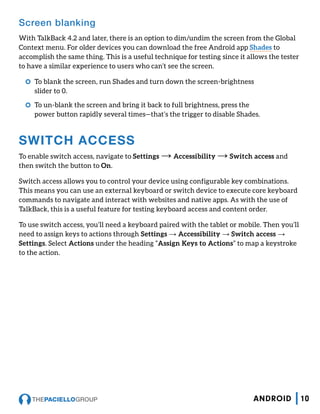 Screen blanking
With TalkBack 4.2 and later, there is an option to dim/undim the screen from the Global
Context menu. For older devices you can download the free Android app Shades to
accomplish the same thing. This is a useful technique for testing since it allows the tester
to have a similar experience to users who can’t see the screen.
CC To blank the screen, run Shades and turn down the screen-brightness
slider to 0.
CC To un-blank the screen and bring it back to full brightness, press the
power button rapidly several times—that’s the trigger to disable Shades.
SWITCH ACCESS
To enable switch access, navigate to Settings → Accessibility → Switch access and
then switch the button to On.
Switch access allows you to control your device using configurable key combinations.
This means you can use an external keyboard or switch device to execute core keyboard
commands to navigate and interact with websites and native apps. As with the use of
TalkBack, this is a useful feature for testing keyboard access and content order.
To use switch access, you’ll need a keyboard paired with the tablet or mobile. Then you’ll
need to assign keys to actions through Settings → Accessibility → Switch access →
Settings. Select Actions under the heading “Assign Keys to Actions” to map a keystroke
to the action.
10ANDROID
 