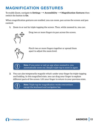 2.	 You can also temporarily magnify what’s under your finger by triple-tapping
and holding. In this magnified state, you can drag your finger to explore
different parts of the screen. Lift your finger to return to your previous state.
MAGNIFICATION GESTURES
To enable Zoom, navigate to Settings → Accessibility → Magnification Gestures then
switch the button to On.
When magnification gestures are enabled, you can zoom, pan across the screen and pan
content:
1.	 Zoom in or out by triple-tapping the screen. Then, while zoomed in, you can:
Drag two or more fingers to pan across the screen.
Pinch two or more fingers together or spread them
apart to adjust the zoom level.
Note: If you enter or exit an app when zoomed in, you
automatically zoom out. Simply triple-tap to zoom in again.
Note: Triple-tap for magnification works everywhere
except the keyboard and navigation bar.
12ANDROID
 