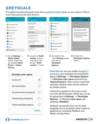 GREYSCALE
To enable Android’s grayscale view, first enable Developer Mode on your device. (This is
a one-time process for each device.)
1.	 Go to Settings →
About Tablet
(which might also
be labeled About
Phone or About
Device).
2.	 Locate the Build
number section,
and tap on the
phrase “Build
number” 7 times.
3.	 Go back to the
main Settings page
and tap on
Developer
Options.
4.	 Enable the
Developer Options
switch.
From then on, you can enable Android ’s
grayscale view (Lollipop 5.0 onwards) by
going to Settings → Developer Options
→ Simulate color space and selecting
“Monochromacy.” Once you’ve made that
selection, display colors will be replaced
by shades of gray.
Grayscale is applied to all screens until
you turn off the feature, which you can do
by going back to Settings → Developer
Options → Simulate color space and
selecting “Disabled.”
Android ’s grayscale view can be used
alongside any of Android’s other modes or
applications, including TalkBack and
Shade, among others.
13ANDROID
 