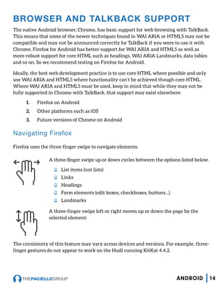 BROWSER AND TALKBACK SUPPORT
The native Android browser, Chrome, has basic support for web browsing with TalkBack.
This means that some of the newer techniques found in WAI ARIA or HTML5 may not be
compatible and may not be announced correctly by TalkBack if you were to use it with
Chrome. Firefox for Android has better support for WAI ARIA and HTML5 as well as
more robust support for core HTML such as headings, WAI ARIA Landmarks, data tables
and so on. So we recommend testing on Firefox for Android.
Ideally, the best web development practice is to use core HTML where possible and only
use WAI ARIA and HTML5 where functionality can’t be achieved though core HTML.
Where WAI ARIA and HTML5 must be used, keep in mind that while they may not be
fully supported in Chrome with TalkBack, that support may exist elsewhere:
1.	 Firefox on Android
2.	 Other platforms such as iOS
3.	 Future versions of Chrome on Android
Navigating Firefox
Firefox uses the three-finger swipe to navigate elements.
A three-finger swipe up or down cycles between the options listed below.
nn List items (not lists)
nn Links
nn Headings
nn Form elements (edit boxes, checkboxes, buttons...)
nn Landmarks
A three-finger swipe left or right moves up or down the page by the
selected element:
The consistenty of this feature may vary across devices and versions. For example, three-
finger gestures do not appear to work on the Hudl running KitKat 4.4.2.
14ANDROID
 