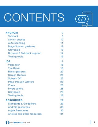 ANDROID	 2
Talkback	3
Switch access	 10
Auto scanning	 11
Magnification gestures	 12
Greyscale	13
Browser & Talkback support	 14
Testing tools	 16
IOS	 17
Voiceover	18
The Rotor	 19
Basic gestures	 22
Screen Curtain	 25
Speech Off	 25
Pass-through Gesture	 25
Zoom 	 26
Invert colors 	 28
Grayscale 	 28
Testing tools	 28
RESOURCES	 29
Standards & Guidelines	 29
Android resources	 30
Apple Resources	 30
Articles and other resources	 31
CONTENTS
i
 