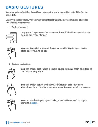 BASIC GESTURES
You may get an alert that VoiceOver changes the gestures used to control the device.
Select OK.
Once you enable VoiceOver, the way you interact with the device changes. There are
two interaction methods:
1.	 Explore by touch:
Drag your finger over the screen to have VoiceOver describe the
items under your finger.
You can tap with a second finger or double-tap to open links,
press buttons, and so on.
2.	 Gesture navigation:
You can swipe right with a single finger to move from one item to
the next in sequence.
You can swipe left to go backward through this sequence.
VoiceOver describes items as you move focus around the screen.
You can double-tap to open links, press buttons, and navigate
using the Rotor.
22iOS
 