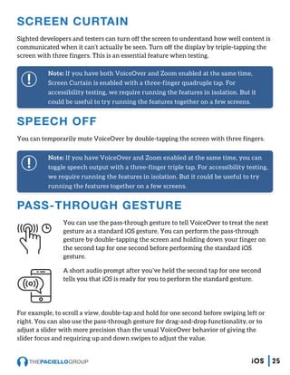 SPEECH OFF
You can temporarily mute VoiceOver by double-tapping the screen with three fingers.
SCREEN CURTAIN
Sighted developers and testers can turn off the screen to understand how well content is
communicated when it can’t actually be seen. Turn off the display by triple-tapping the
screen with three fingers. This is an essential feature when testing.
Note: If you have both VoiceOver and Zoom enabled at the same time,
Screen Curtain is enabled with a three-finger quadruple tap. For
accessibility testing, we require running the features in isolation. But it
could be useful to try running the features together on a few screens.
Note: If you have VoiceOver and Zoom enabled at the same time, you can
toggle speech output with a three-finger triple tap. For accessibility testing,
we require running the features in isolation. But it could be useful to try
running the features together on a few screens.
PASS-THROUGH GESTURE
You can use the pass-through gesture to tell VoiceOver to treat the next
gesture as a standard iOS gesture. You can perform the pass-through
gesture by double-tapping the screen and holding down your finger on
the second tap for one second before performing the standard iOS
gesture.
A short audio prompt after you’ve held the second tap for one second
tells you that iOS is ready for you to perform the standard gesture.
For example, to scroll a view, double-tap and hold for one second before swiping left or
right. You can also use the pass-through gesture for drag-and-drop functionality, or to
adjust a slider with more precision than the usual VoiceOver behavior of giving the
slider focus and requiring up and down swipes to adjust the value.
25iOS
 