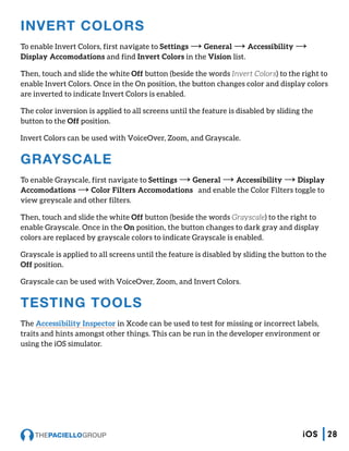 INVERT COLORS
To enable Invert Colors, first navigate to Settings → General → Accessibility →
Display Accomodations and find Invert Colors in the Vision list.
Then, touch and slide the white Off button (beside the words Invert Colors) to the right to
enable Invert Colors. Once in the On position, the button changes color and display colors
are inverted to indicate Invert Colors is enabled.
The color inversion is applied to all screens until the feature is disabled by sliding the
button to the Off position.
Invert Colors can be used with VoiceOver, Zoom, and Grayscale.
GRAYSCALE
To enable Grayscale, first navigate to Settings → General → Accessibility → Display
Accomodations → Color Filters Accomodations and enable the Color Filters toggle to
view greyscale and other filters.
Then, touch and slide the white Off button (beside the words Grayscale) to the right to
enable Grayscale. Once in the On position, the button changes to dark gray and display
colors are replaced by grayscale colors to indicate Grayscale is enabled.
Grayscale is applied to all screens until the feature is disabled by sliding the button to the
Off position.
Grayscale can be used with VoiceOver, Zoom, and Invert Colors.
TESTING TOOLS
The Accessibility Inspector in Xcode can be used to test for missing or incorrect labels,
traits and hints amongst other things. This can be run in the developer environment or
using the iOS simulator.
28iOS
 