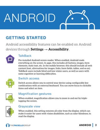 GETTING STARTED
Android accessibility features can be enabled on Android
devices through Settings → Accessibility.
ANDROID
TalkBack
Pre-installed Android screen reader. When enabled, Android reads
everything on the screen. In apps, this includes all buttons, images, form
elements, static text, etc. In the mobile browser, this should include all web
content (text, alternatives for images, links, form fields, tables, and so on).
TalkBack users include blind and low-vision users, as well as users with
some cognitive or learning difficulties.
Switch access
Switch access allows you to control your device using configurable key
combinations with an external keyboard. You can move focus to clickable
items and select an item.
Magnification gestures
When enabled, magnification allows you to zoom in and out by triple-
tapping the screen.
Grayscale view
When enabled, this setting removes all color from the display, which can
make it easier for users with vision disabilities, such as color-blindness, to
read the display.
2ANDROID
 