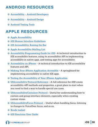 ANDROID RESOURCES
CC Accessibility – Android Developers
CC Accessibility – Android Design
CC Android Testing Tools
APPLE RESOURCES
CC Apple Accessibility
CC iOS Human Interface Guidelines
CC iOS Accessibility: Raising the Bar
CC Apple Accessibility Mailing List
CC Accessibility Programming Guide for iOS - A technical introduction to
iOS accessibility features, using its accessibility API to implementing
accessibility in native apps, and testing apps for accessibility.
CC Accessibility on iPhone – A technical introduction to iOS accessibility
features and API.
CC Making Your iPhone Application Accessible – A springboard for
implementing accessibility in native iOS apps.
CC Testing the Accessibility of Your iPhone Application
CC UIAccessibility Protocol Reference – A full reference for iOS’s main
accessibility API methods and properties, a great place to start when
you need to find a way to handle special use cases.
CC UIAccessibilityContainer Protocol – Useful for understanding how to
contain and group interface elements, especially when creating
custom views.
CC UIAccessibilityFocus Protocol – Useful when handling focus, listening
to changes in VoiceOver focus, and so on.
CC Xcode toolset
CC iOS Simulator User Guide
30iOS
 