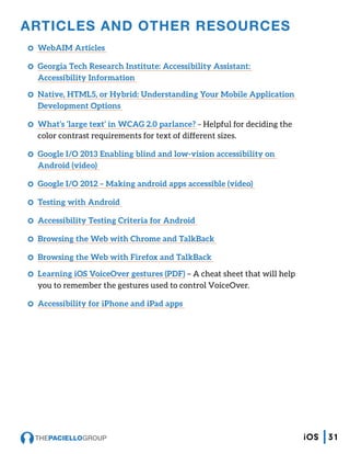 ARTICLES AND OTHER RESOURCES
CC WebAIM Articles
CC Georgia Tech Research Institute: Accessibility Assistant:
Accessibility Information
CC Native, HTML5, or Hybrid: Understanding Your Mobile Application
Development Options
CC What’s ‘large text’ in WCAG 2.0 parlance? – Helpful for deciding the
color contrast requirements for text of different sizes.
CC Google I/O 2013 Enabling blind and low-vision accessibility on
Android (video)
CC Google I/O 2012 – Making android apps accessible (video)
CC Testing with Android
CC Accessibility Testing Criteria for Android
CC Browsing the Web with Chrome and TalkBack
CC Browsing the Web with Firefox and TalkBack
CC Learning iOS VoiceOver gestures (PDF) – A cheat sheet that will help
you to remember the gestures used to control VoiceOver.
CC Accessibility for iPhone and iPad apps
31iOS
 