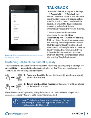 Note: This feature is not universal across devices.
For example it does not appear to work on the
Hudl running KitKat 4.4.2.
TALKBACK
To enable TalkBack, navigate to Settings
→ Accessibility → TalkBack then
switch the button to On. A ‘Use TalkBack’
confirmation screen will appear. When
used for the first time a tutorial will be
launched. Ensure the device volume is
turned up as TalkBack doesn’t
automatically adjust the volume if muted.
You can customize the TalkBack
experience through Settings →
Accessibility → TalkBack → Settings.
Mid-way down the settings screen under
the heading “Touch Exploration” ensure
that “Explore by touch” is selected, and
then launch and complete the “Explore by
touch” tutorial. It is recommended you
follow the Talkback tutorial accessed
mid-way down the settings screen under
the heading “Touch Exploration”.
Figure 1: The accessibility settings panel shown
on a Nexus Tablet
Switching Talkback on and off quickly
You can map the TalkBack on/off button to the Power key by navigating to Settings →
Accessibility → Accessibility shortcut and selecting On. Then you can then switch
TalkBack on and off using these two steps:
1.	 Press and hold the Power button until you hear a sound
or feel a vibration.
2.	 Touch and hold two fingers on the screen until you hear
spoken confirmation.
If the device has multiple users, using the shortcut on the lock screen temporarily
enables accessibility features until the device is unlocked.
3ANDROID
 