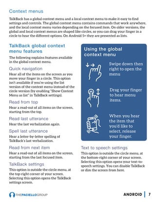 TalkBack global context
menu features
The following explains features available
in the global context menu.
Quick navigation
Hear all of the items on the screen as you
move your finger in a circle. This option
isn’t available if you’re using the list
version of the context menu instead of the
circle version (by enabling “Show Context
Menu as list” in TalkBack settings).
Read from top
Hear a read-out of all items on the screen,
starting from the top.
Read last utterance
Hear the last verbalization again.
Spell last utterance
Hear a letter-by-letter spelling of
TalkBack’s last verbalization.
Read from next item
Hear a read-out of all items on the screen,
starting from the last focused item.
TalkBack settings
This option is outside the circle menu, at
the top-right corner of your screen.
Selecting this option opens the TalkBack
settings screen.
Text to speech settings
This option is outside the circle menu, at
the bottom-right corner of your screen.
Selecting this option opens your text-to-
speech settings. You can disable TalkBack
or dim the screen from here.
Using the global
context menu
Swipe down then
right to open the
menu
Drag your finger
to hear menu
items.
When you hear
the item that
you’d like to
select, release
your finger.
Context menus
TalkBack has a global context menu and a local context menu to make it easy to find
settings and controls. The global context menu contains commands that work anywhere,
and the local context menu varies depending on the focused item. On older versions, the
global and local context menus are shaped like circles, so you can drag your finger in a
circle to hear the different options. On Android 5+ they are presented as lists.
7ANDROID
 