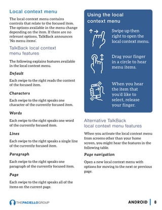 Local context menu
The local context menu contains
controls that relate to the focused item.
The options available in the menu change
depending on the item. If there are no
relevant options, TalkBack announces
‘No menu items’.
TalkBack local context
menu features
The following explains features available
in the local context menu.
Default
Each swipe to the right reads the content
of the focused item.
Characters
Each swipe to the right speaks one
character of the currently focused item.
Words
Each swipe to the right speaks one word
of the currently focused item.
Lines
Each swipe to the right speaks a single line
of the currently focused item.
Paragraph
Each swipe to the right speaks one
paragraph of the currently focused item.
Page
Each swipe to the right speaks all of the
items on the current page.
Alternative TalkBack
local context menu features
When you activate the local context menu
from screens other than your home
screen, you might hear the features in the
following table.
Page navigation
Open a new local context menu with
options for moving to the next or previous
page.
Using the local
context menu
Swipe up then
right to open the
local context menu.
Drag your finger
in a circle to hear
menu items.
When you hear
the item that
you’d like to
select, release
your finger.
8ANDROID
 