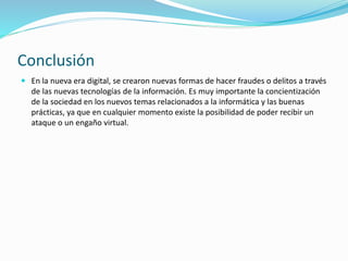 Conclusión
 En la nueva era digital, se crearon nuevas formas de hacer fraudes o delitos a través
de las nuevas tecnologías de la información. Es muy importante la concientización
de la sociedad en los nuevos temas relacionados a la informática y las buenas
prácticas, ya que en cualquier momento existe la posibilidad de poder recibir un
ataque o un engaño virtual.
 
