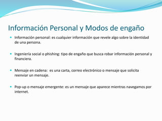 Información Personal y Modos de engaño
 Información personal: es cualquier información que revele algo sobre la identidad
de una persona.
 Ingeniería social o phishing: tipo de engaño que busca robar información personal y
financiera.
 Mensaje en cadena: es una carta, correo electrónico o mensaje que solicita
reenviar un mensaje.
 Pop-up o mensaje emergente: es un mensaje que aparece mientras navegamos por
internet.
 
