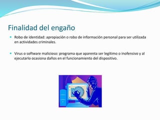 Finalidad del engaño
 Robo de identidad: apropiación o robo de información personal para ser utilizada
en actividades criminales.
 Virus o software malicioso: programa que aparenta ser legítimo o inofensivo y al
ejecutarlo ocasiona daños en el funcionamiento del dispositivo.
 