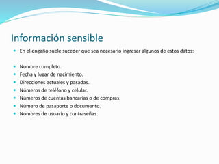 Información sensible
 En el engaño suele suceder que sea necesario ingresar algunos de estos datos:
 Nombre completo.
 Fecha y lugar de nacimiento.
 Direcciones actuales y pasadas.
 Números de teléfono y celular.
 Números de cuentas bancarias o de compras.
 Número de pasaporte o documento.
 Nombres de usuario y contraseñas.
 