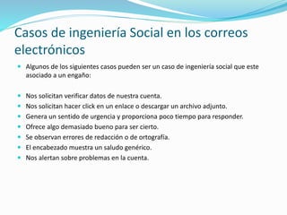 Casos de ingeniería Social en los correos
electrónicos
 Algunos de los siguientes casos pueden ser un caso de ingeniería social que este
asociado a un engaño:
 Nos solicitan verificar datos de nuestra cuenta.
 Nos solicitan hacer click en un enlace o descargar un archivo adjunto.
 Genera un sentido de urgencia y proporciona poco tiempo para responder.
 Ofrece algo demasiado bueno para ser cierto.
 Se observan errores de redacción o de ortografía.
 El encabezado muestra un saludo genérico.
 Nos alertan sobre problemas en la cuenta.
 