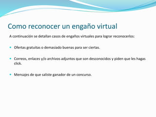 Como reconocer un engaño virtual
A continuación se detallan casos de engaños virtuales para lograr reconocerlos:
 Ofertas gratuitas o demasiado buenas para ser ciertas.
 Correos, enlaces y/o archivos adjuntos que son desconocidos y piden que les hagas
click.
 Mensajes de que saliste ganador de un concurso.
 