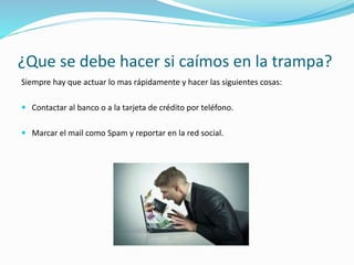 ¿Que se debe hacer si caímos en la trampa?
Siempre hay que actuar lo mas rápidamente y hacer las siguientes cosas:
 Contactar al banco o a la tarjeta de crédito por teléfono.
 Marcar el mail como Spam y reportar en la red social.
 