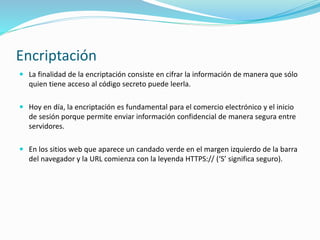 Encriptación
 La finalidad de la encriptación consiste en cifrar la información de manera que sólo
quien tiene acceso al código secreto puede leerla.
 Hoy en día, la encriptación es fundamental para el comercio electrónico y el inicio
de sesión porque permite enviar información confidencial de manera segura entre
servidores.
 En los sitios web que aparece un candado verde en el margen izquierdo de la barra
del navegador y la URL comienza con la leyenda HTTPS:// (‘S’ significa seguro).
 