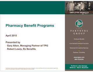 EMPLOYEE BENEFITSEMPLOYEE BENEFITS
Pharmacy Benefit Programs
April 2015
The Partners Group is committed to protecting the privacy of your account information, and we trust that you will show the same sensitivity regarding the
content of this presentation. Reproduction or further distribution is strictly prohibited.
Employee Benefits
__
Commercial & Individual Insurance
__
Retirement & Investment Services
__
Business Consulting
www.tpgrp.com
800-722-6339
Portland | Lake Oswego
Bellevue | Bend | Bozeman
Portland | Lake Oswego
Bellevue | Bend | Bozeman
April 2015
Presented by
- Gary Alton, Managing Partner of TPG
- Robert Lewis, Rx Benefits
 