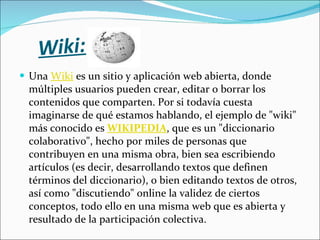 Wiki: Una  Wiki  es un sitio y aplicación web abierta, donde múltiples usuarios pueden crear, editar o borrar los contenidos que comparten. Por si todavía cuesta imaginarse de qué estamos hablando, el ejemplo de "wiki" más conocido es   WIKIPEDIA , que es un "diccionario colaborativo", hecho por miles de personas que contribuyen en una misma obra, bien sea escribiendo artículos (es decir, desarrollando textos que definen términos del diccionario), o bien editando textos de otros, así como "discutiendo" online la validez de ciertos conceptos, todo ello en una misma web que es abierta y resultado de la participación colectiva. 