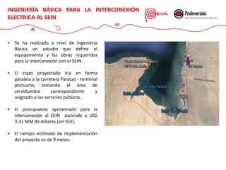  Se ha realizado a nivel de Ingeniería
Básica un estudio que define el
equipamiento y las obras requeridas
para la Interconexión con el SEIN.
 El trazo proyectado iría en forma
paralela a la carretera Paracas - terminal
portuario, tomando el área de
servidumbre correspondiente y
asignado a los servicios públicos.
 El presupuesto aproximado para la
interconexión al SEIN asciende a US$
3.31 MM de dólares (sin IGV).
 El tiempo estimado de implementación
del proyecto es de 9 meses
INGENIERÍA BÁSICA PARA LA INTERCONEXIÓN
ELECTRICA AL SEIN
 