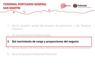1. De la situación actual del proceso de promoción y del Terminal
Portuario
2. De las Inversiones Referenciales
3. Del movimiento de carga y proyecciones del negocio
4. De las Bases del concurso y del proyecto de contrato de concesión
5. De la Evaluación Ambiental Preliminar
TERMINAL PORTUARIO GENERAL
SAN MARTÍN
 